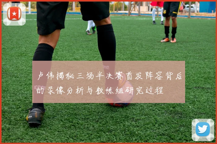 卢伟揭秘三场半决赛首发阵容背后的录像分析与教练组研究过程