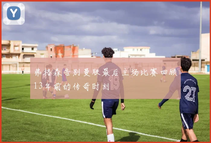 弗格森告别曼联最后主场比赛回顾13年前的传奇时刻
