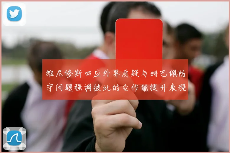 维尼修斯回应外界质疑与姆巴佩防守问题强调彼此的合作能提升表现