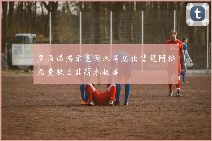 罗马诺揭示皇马未考虑出售楚阿梅尼曼联且其薪水极高