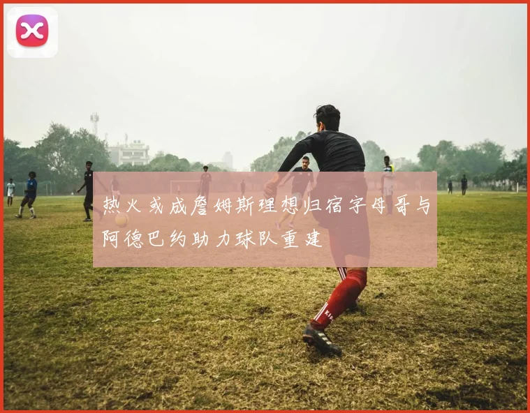 热火或成詹姆斯理想归宿字母哥与阿德巴约助力球队重建