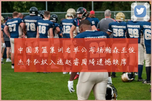 中国男篮集训名单公布杨瀚森王俊杰李弘权入选赵睿周琦遗憾缺席