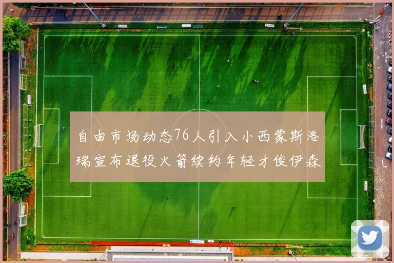 自由市场动态76人引入小西蒙斯洛瑞宣布退役火箭续约年轻才俊伊森