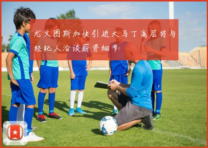 尤文图斯加快引进大马丁高层将与经纪人洽谈薪资细节