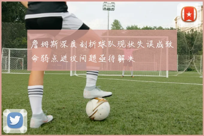 詹姆斯深度剖析球队现状失误成致命弱点进攻问题亟待解决