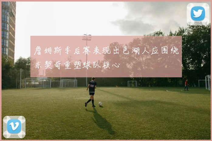 詹姆斯季后赛表现出色湖人应围绕东契奇重塑球队核心