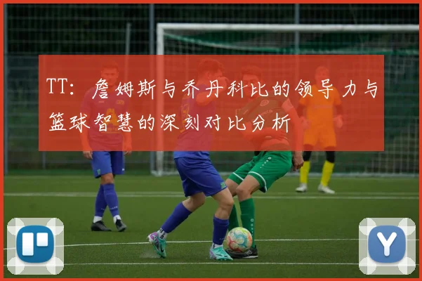 TT：詹姆斯与乔丹科比的领导力与篮球智慧的深刻对比分析