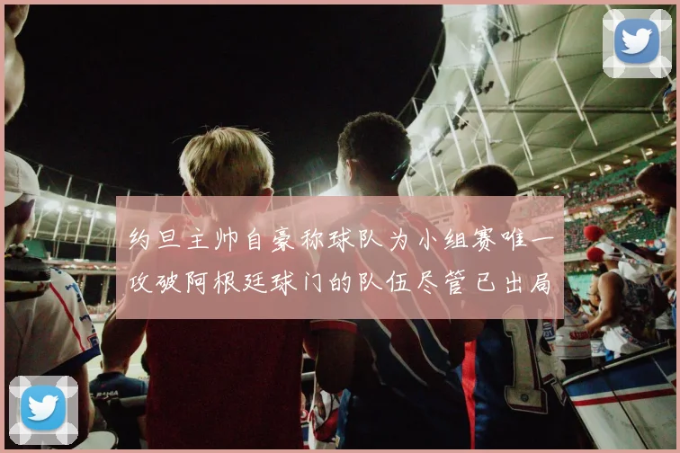 约旦主帅自豪称球队为小组赛唯一攻破阿根廷球门的队伍尽管已出局