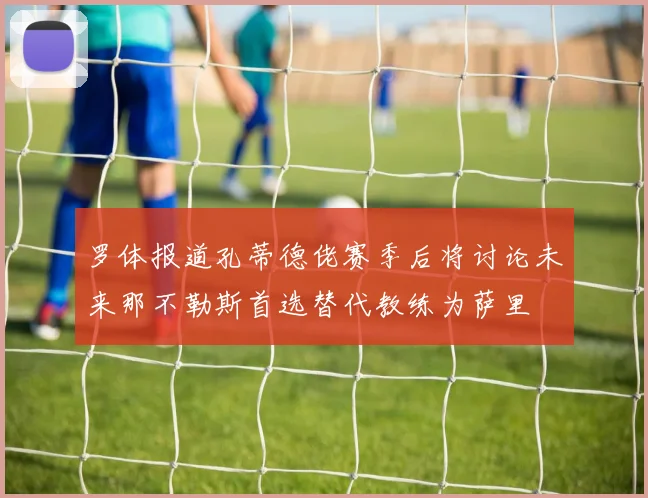 罗体报道孔蒂德佬赛季后将讨论未来那不勒斯首选替代教练为萨里