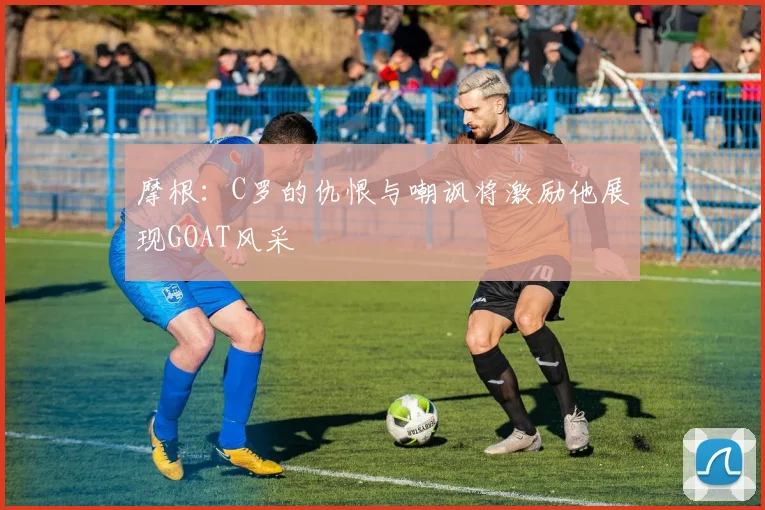 摩根：C罗的仇恨与嘲讽将激励他展现GOAT风采