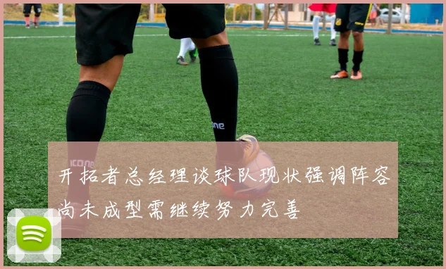 开拓者总经理谈球队现状强调阵容尚未成型需继续努力完善