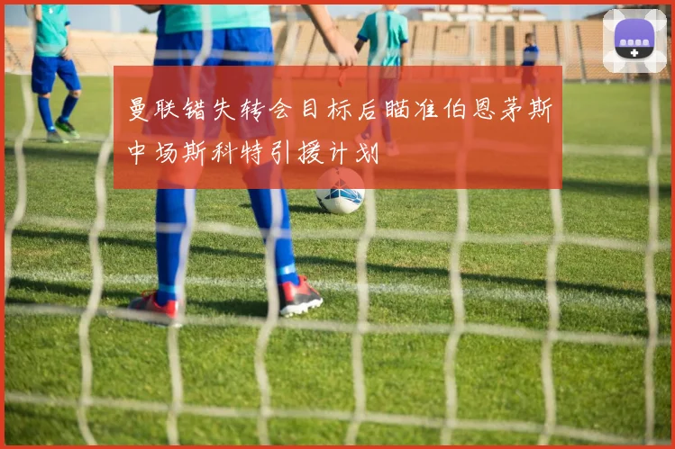 曼联错失转会目标后瞄准伯恩茅斯中场斯科特引援计划
