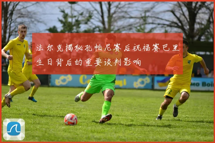 法尔克揭秘孔帕尼赛后祝福赛巴里生日背后的重要谈判影响