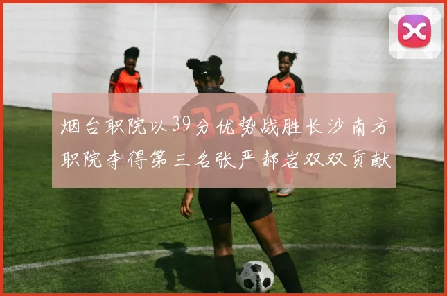 烟台职院以39分优势战胜长沙南方职院夺得第三名张严郝岩双双贡献27分