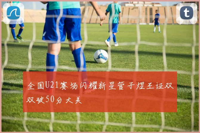 全国U21赛场闪耀新星管子煜王证双双破50分大关