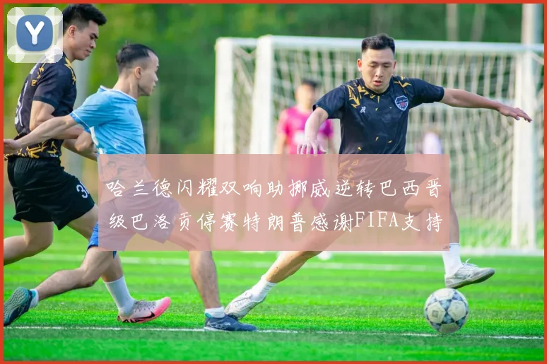 哈兰德闪耀双响助挪威逆转巴西晋级巴洛贡停赛特朗普感谢FIFA支持