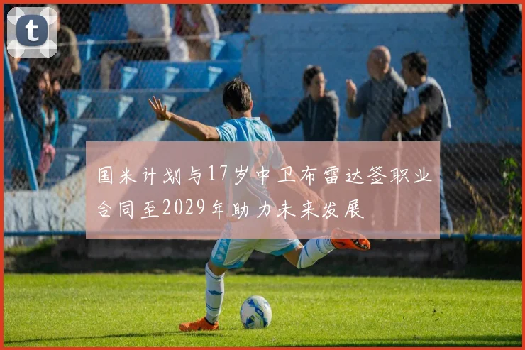 国米计划与17岁中卫布雷达签职业合同至2029年助力未来发展