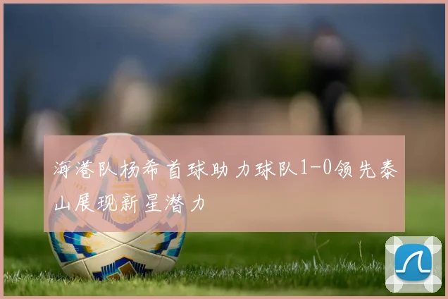 海港队杨希首球助力球队1-0领先泰山展现新星潜力