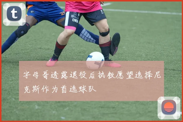 字母哥透露退役后执教愿望选择尼克斯作为首选球队