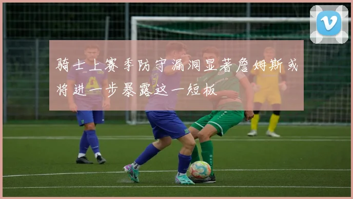 骑士上赛季防守漏洞显著詹姆斯或将进一步暴露这一短板