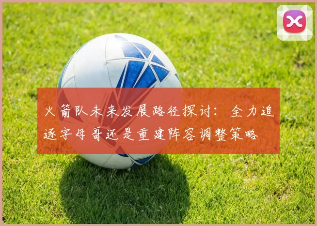 火箭队未来发展路径探讨：全力追逐字母哥还是重建阵容调整策略