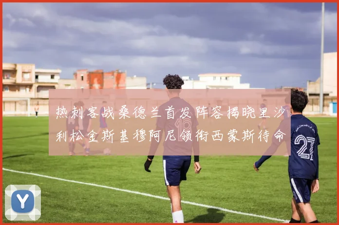 热刺客战桑德兰首发阵容揭晓里沙利松金斯基穆阿尼领衔西蒙斯待命