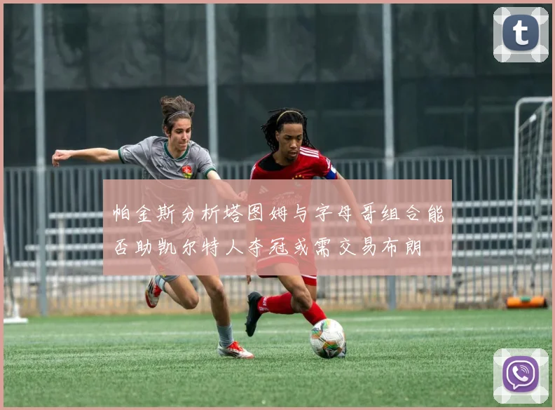 帕金斯分析塔图姆与字母哥组合能否助凯尔特人夺冠或需交易布朗