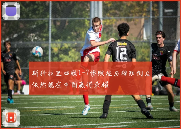 斯科拉里回顾1-7惨败经历称跌倒后依然能在中国赢得荣耀