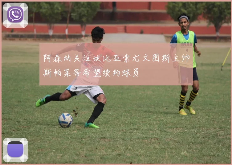 阿森纳关注坎比亚索尤文图斯主帅斯帕莱蒂希望续约球员