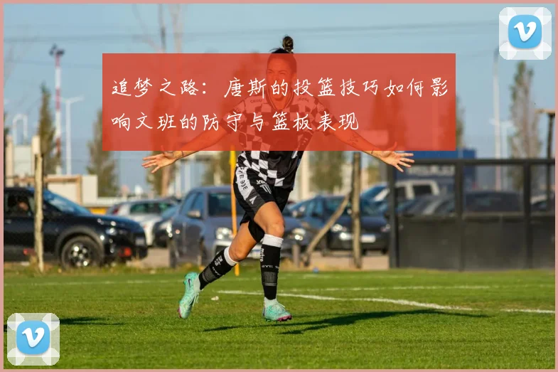 追梦之路：唐斯的投篮技巧如何影响文班的防守与篮板表现