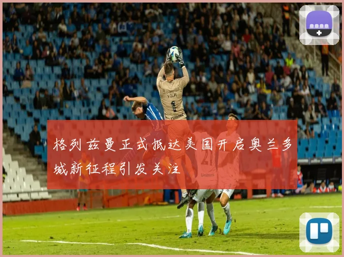 格列兹曼正式抵达美国开启奥兰多城新征程引发关注