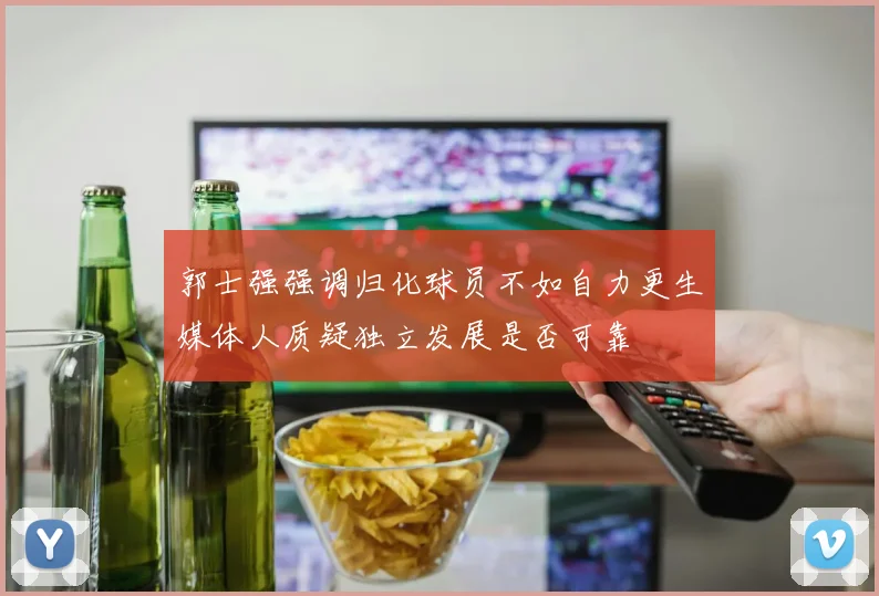 郭士强强调归化球员不如自力更生媒体人质疑独立发展是否可靠