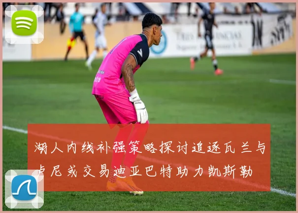 湖人内线补强策略探讨追逐瓦兰与卢尼或交易迪亚巴特助力凯斯勒